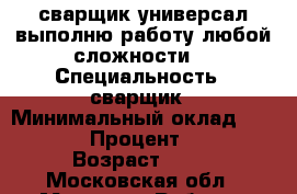 сварщик универсал.выполню работу любой сложности. › Специальность ­ сварщик › Минимальный оклад ­ 5 000 › Процент ­ 10 › Возраст ­ 43 - Московская обл., Москва г. Работа » Резюме   . Московская обл.,Москва г.